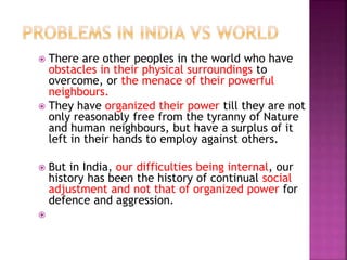  There are other peoples in the world who have
obstacles in their physical surroundings to
overcome, or the menace of their powerful
neighbours.
 They have organized their power till they are not
only reasonably free from the tyranny of Nature
and human neighbours, but have a surplus of it
left in their hands to employ against others.
 But in India, our difficulties being internal, our
history has been the history of continual social
adjustment and not that of organized power for
defence and aggression.

 