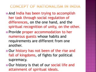 And India has been trying to accomplish
her task through social regulation of
differences, on the one hand, and the
spiritual recognition of unity, on the other.
 Provide proper accommodation to her
numerous guests whose habits and
requirements are different from one
another.
 Our history has not been of the rise and
fall of kingdoms, of fights for political
supremacy.
 Our history is that of our social life and
attainment of spiritual ideals.
 