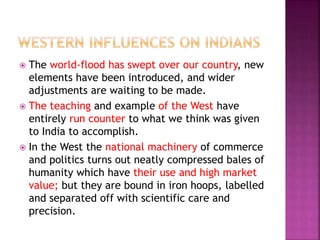  The world-flood has swept over our country, new
elements have been introduced, and wider
adjustments are waiting to be made.
 The teaching and example of the West have
entirely run counter to what we think was given
to India to accomplish.
 In the West the national machinery of commerce
and politics turns out neatly compressed bales of
humanity which have their use and high market
value; but they are bound in iron hoops, labelled
and separated off with scientific care and
precision.
 