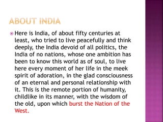  Here is India, of about fifty centuries at
least, who tried to live peacefully and think
deeply, the India devoid of all politics, the
India of no nations, whose one ambition has
been to know this world as of soul, to live
here every moment of her life in the meek
spirit of adoration, in the glad consciousness
of an eternal and personal relationship with
it. This is the remote portion of humanity,
childlike in its manner, with the wisdom of
the old, upon which burst the Nation of the
West.
 