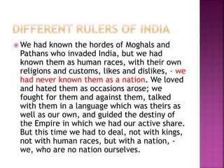  We had known the hordes of Moghals and
Pathans who invaded India, but we had
known them as human races, with their own
religions and customs, likes and dislikes, - we
had never known them as a nation. We loved
and hated them as occasions arose; we
fought for them and against them, talked
with them in a language which was theirs as
well as our own, and guided the destiny of
the Empire in which we had our active share.
But this time we had to deal, not with kings,
not with human races, but with a nation, -
we, who are no nation ourselves.
 