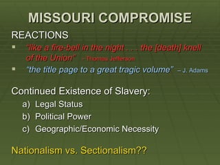 MISSOURI COMPROMISE
REACTIONS
 “like a fire-bell in the night . . . the [death] knell
    of the Union” - Thomas Jefferson
   “the title page to a great tragic volume”   – J. Adams


Continued Existence of Slavery:
    a)   Legal Status
    b)   Political Power
    c)   Geographic/Economic Necessity

Nationalism vs. Sectionalism??
 