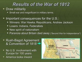 Results of the War of 1812
 Draw militarily
    Small war and insignificant in military terms.

 Important consequences for the U.S.:
      Winners: War Hawks; Republicans, Andrew Jackson
      Losers: Indians, Federalists
      New spirit of nationalism
      Paranoia about Britain died away (“Second War for Independence”)

 Rush-Bagot Agreement
  & Convention of 1818

 No U.S. involvement with
  Europe for 100 years.
 America looks inward
 