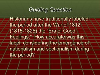 Guiding Question
Historians have traditionally labeled
the period after the War of 1812
(1815-1825) the “Era of Good
Feelings.” How accurate was this
label, considering the emergence of
nationalism and sectionalism during
the period?
 