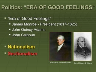 Politics: “ERA OF GOOD FEELINGS”

 “Era of Good Feelings”
     James Monroe - President (1817-1825)
     John Quincy Adams
     John Calhoun


 Nationalism
 Sectionalism
                          President James Monroe   Sec. of State J.Q. Adams
 