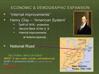 ECONOMIC & DEMOGRAPHIC EXPANSION
       “internal improvements”
       Henry Clay – “American System”
            Tariff of 1816 - protective
            Second Bank of the U. S.
            Internal improvements
                  at federal expense.


       National Road

   SECTIONAL IMPLICATIONS?
•WEST  got roads, canals, and federal aid
•EAST  protective tariffs (w/ support from the
West)
•SOUTH  ??                                       Major Migration
                                                  Routes, 1800–1820
 