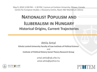 May 9, 2018 12:00 PM – 1:30 PM | Lecture at Carleton University, Ottawa, Canada
Centre for European Studies | Discovery Centre, Room 482 MacOdrum Library
NATIONALIST POPULISM AND
ILLIBERALISM IN HUNGARY
Historical Origins, Current Trajectories
Attila Antal
Eötvös Loránd University Faculty of Law Institute of Political Science
and
Institute of Political History Social Theory Research Group
antal.attila@ajk.elte.hu
antal.attila@polhist.hu
 