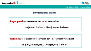 Un joueur italien. / Des joueurs italiens.
Un garçon français. / Des garçons français.
Regra geral: acrescentar um -s ao masculino
Exceção: se o masculino termina em -s, o plural fica igual
Formation du pluriel
Nationalités : le nombre
 
