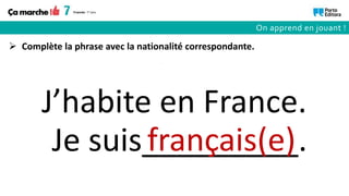 Je suis_________.
 Complète la phrase avec la nationalité correspondante.
français(e)
J’habite en France.
On apprend en jouant !
 