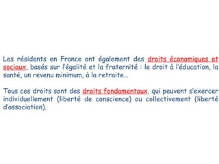 Les résidents en France ont également des droits économiques et
sociaux, basés sur l’égalité et la fraternité : le droit à l’éducation, la
santé, un revenu minimum, à la retraite…
Tous ces droits sont des droits fondamentaux, qui peuvent s’exercer
individuellement (liberté de conscience) ou collectivement (liberté
d’association).

 