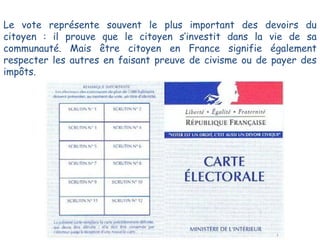 Le vote représente souvent le plus important des devoirs du
citoyen : il prouve que le citoyen s’investit dans la vie de sa
communauté. Mais être citoyen en France signifie également
respecter les autres en faisant preuve de civisme ou de payer des
impôts.

 