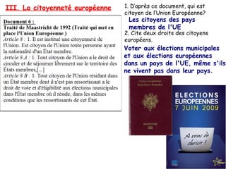 III. La citoyenneté européenne

1. D’après ce document, qui est
citoyen de l’Union Européenne?

Les citoyens des pays
membres de l'UE

2. Cite deux droits des citoyens
européens.

Voter aux élections municipales
et aux élections européennes
dans un pays de l'UE, même s'ils
ne vivent pas dans leur pays.

 