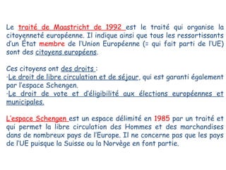 Le traité de Maastricht de 1992 est le traité qui organise la
citoyenneté européenne. Il indique ainsi que tous les ressortissants
d’un État membre de l’Union Européenne (= qui fait parti de l’UE)
sont des citoyens européens.
Ces citoyens ont des droits :
-Le droit de libre circulation et de séjour, qui est garanti également
par l’espace Schengen.
-Le droit de vote et d’éligibilité aux élections européennes et
municipales.
L’espace Schengen est un espace délimité en 1985 par un traité et
qui permet la libre circulation des Hommes et des marchandises
dans de nombreux pays de l’Europe. Il ne concerne pas que les pays
de l’UE puisque la Suisse ou la Norvège en font partie.

 