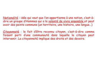 Nationalité : idée qui veut que l’on appartienne à une nation, c’est-àdire un groupe d’Hommes qui a la volonté de vivre ensemble et peut
avoir des points communs (un territoire, une histoire, une langue…)
Citoyenneté : le fait d’être reconnu citoyen, c’est-à-dire comme
faisant parti d’une communauté dans laquelle le citoyen peut
intervenir. La citoyenneté implique des droits et des devoirs.

 