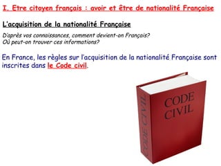 I. Etre citoyen français : avoir et être de nationalité Française
L’acquisition de la nationalité Française
D’après vos connaissances, comment devient-on Français?
Où peut-on trouver ces informations?

En France, les règles sur l’acquisition de la nationalité Française sont
inscrites dans le Code civil.

 