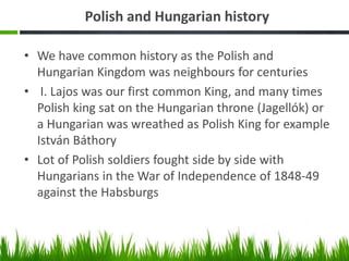 Polish and Hungarian history
• We have common history as the Polish and
Hungarian Kingdom was neighbours for centuries
• I. Lajos was our first common King, and many times
Polish king sat on the Hungarian throne (Jagellók) or
a Hungarian was wreathed as Polish King for example
István Báthory
• Lot of Polish soldiers fought side by side with
Hungarians in the War of Independence of 1848-49
against the Habsburgs
 