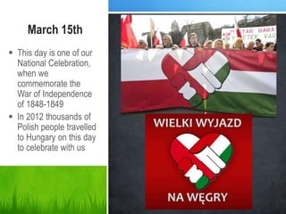 March 15th
 This day is one of our
National Celebration,
when we
commemorate the
War of Independence
of 1848-1849
 In 2012 thousands of
Polish people travelled
to Hungary on this day
to celebrate with us
 