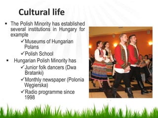 Cultural life
 The Polish Minority has established
several institutions in Hungary for
example
Museums of Hungarian
Polans
Polish School
 Hungarian Polish Minority has
Junior folk dancers (Dwa
Bratanki)
Monthly newspaper (Polonia
Węgierska)
Radio programme since
1998
 