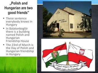 „Polish and
Hungarian are two
good friends”
 These sentence
everybody knows in
Hungary
 In Balatonboglár
there is a building
named Polish and
Hungarian
Friendship House
 The 23rd of March is
the Day of Polish and
Hungarian friendship
in Hungary
 