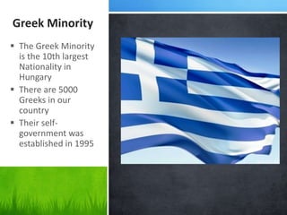 Greek Minority
 The Greek Minority
is the 10th largest
Nationality in
Hungary
 There are 5000
Greeks in our
country
 Their self-
government was
established in 1995
 