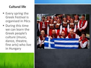 Cultural life
 Every spring the
Greek Festival is
organised in Pécs
 During this time
we can learn the
Greek people’s
culture (music,
dance, theatre,
fine arts) who live
in Hungary
 
