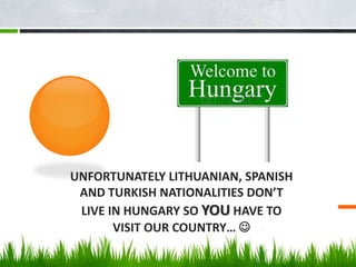 UNFORTUNATELY LITHUANIAN, SPANISH
AND TURKISH NATIONALITIES DON’T
LIVE IN HUNGARY SO YOU HAVE TO
VISIT OUR COUNTRY… 
 