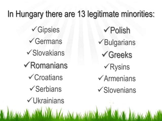 In Hungary there are 13 legitimate minorities:
Gipsies
Germans
Slovakians
Romanians
Croatians
Serbians
Ukrainians
Polish
Bulgarians
Greeks
Rysins
Armenians
Slovenians
 