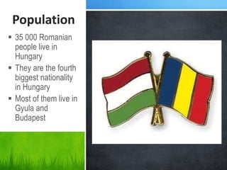 Population
 35 000 Romanian
people live in
Hungary
 They are the fourth
biggest nationality
in Hungary
 Most of them live in
Gyula and
Budapest
 