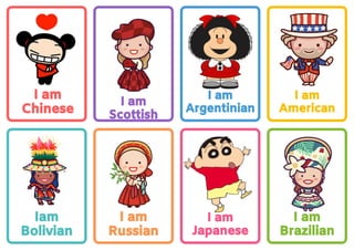 I am
Japanese
I am
Argentinian
I am
Chinese
Iam
Bolivian
I am
Russian
I am
Scottish
I am
Brazilian
I am
American
 