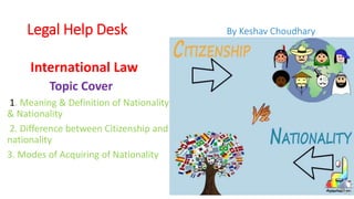 Legal Help Desk By Keshav Choudhary
International Law
Topic Cover
1. Meaning & Definition of Nationality
& Nationality
2. Difference between Citizenship and
nationality
3. Modes of Acquiring of Nationality
 