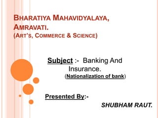 BHARATIYA MAHAVIDYALAYA,
AMRAVATI.
(ART’S, COMMERCE & SCIENCE)
Presented By:-
SHUBHAM RAUT.
Subject :- Banking And
Insurance.
(Nationalization of bank)
 