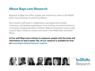 About Bayt.com Research
Research at Bayt.com offers insights and solutions to some of the Middle
East’s most pressing recruitment problems.
Our research staff work in collaboration with government bodies,
universities, and leading organizations. From tackling recruitment practices
to tracking changing demands in skillsets, Bayt.com research covers a wide
array of topics related to careers and work in the Middle East and North
Africa.
In line with Bayt.com’s mission to empower people with the tools and
information to lead a better life, all our research is available for free
on www.bayt.com/en/research-reports
 