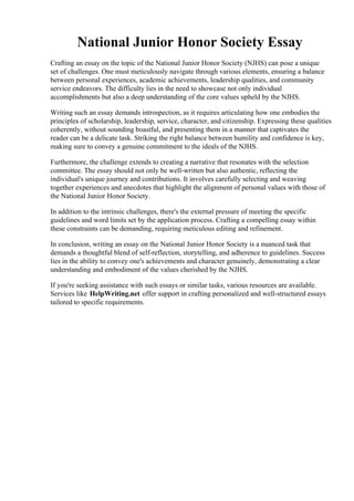 National Junior Honor Society Essay
Crafting an essay on the topic of the National Junior Honor Society (NJHS) can pose a unique
set of challenges. One must meticulously navigate through various elements, ensuring a balance
between personal experiences, academic achievements, leadership qualities, and community
service endeavors. The difficulty lies in the need to showcase not only individual
accomplishments but also a deep understanding of the core values upheld by the NJHS.
Writing such an essay demands introspection, as it requires articulating how one embodies the
principles of scholarship, leadership, service, character, and citizenship. Expressing these qualities
coherently, without sounding boastful, and presenting them in a manner that captivates the
reader can be a delicate task. Striking the right balance between humility and confidence is key,
making sure to convey a genuine commitment to the ideals of the NJHS.
Furthermore, the challenge extends to creating a narrative that resonates with the selection
committee. The essay should not only be well-written but also authentic, reflecting the
individual's unique journey and contributions. It involves carefully selecting and weaving
together experiences and anecdotes that highlight the alignment of personal values with those of
the National Junior Honor Society.
In addition to the intrinsic challenges, there's the external pressure of meeting the specific
guidelines and word limits set by the application process. Crafting a compelling essay within
these constraints can be demanding, requiring meticulous editing and refinement.
In conclusion, writing an essay on the National Junior Honor Society is a nuanced task that
demands a thoughtful blend of self-reflection, storytelling, and adherence to guidelines. Success
lies in the ability to convey one's achievements and character genuinely, demonstrating a clear
understanding and embodiment of the values cherished by the NJHS.
If you're seeking assistance with such essays or similar tasks, various resources are available.
Services like HelpWriting.net offer support in crafting personalized and well-structured essays
tailored to specific requirements.
National Junior Honor Society Essay National Junior Honor Society Essay
 