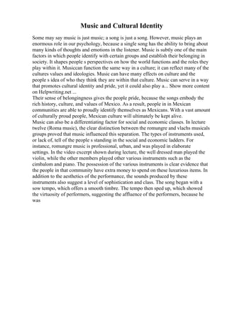 Music and Cultural Identity
Some may say music is just music; a song is just a song. However, music plays an
enormous role in our psychology, because a single song has the ability to bring about
many kinds of thoughts and emotions in the listener. Music is subtly one of the main
factors in which people identify with certain groups and establish their belonging in
society. It shapes people s perspectives on how the world functions and the roles they
play within it. Musiccan function the same way in a culture; it can reflect many of the
cultures values and ideologies. Music can have many effects on culture and the
people s idea of who they think they are within that culture. Music can serve in a way
that promotes cultural identity and pride, yet it could also play a... Show more content
on Helpwriting.net ...
Their sense of belongingness gives the people pride, because the songs embody the
rich history, culture, and values of Mexico. As a result, people in in Mexican
communities are able to proudly identify themselves as Mexicans. With a vast amount
of culturally proud people, Mexican culture will ultimately be kept alive.
Music can also be a differentiating factor for social and economic classes. In lecture
twelve (Roma music), the clear distinction between the romungre and vlachs musicals
groups proved that music influenced this separation. The types of instruments used,
or lack of, tell of the people s standing in the social and economic ladders. For
instance, romungre music is professional, urban, and was played in elaborate
settings. In the video excerpt shown during lecture, the well dressed man played the
violin, while the other members played other various instruments such as the
cimbalom and piano. The possession of the various instruments is clear evidence that
the people in that community have extra money to spend on these luxurious items. In
addition to the aesthetics of the performance, the sounds produced by these
instruments also suggest a level of sophistication and class. The song began with a
sow tempo, which offers a smooth timbre. The tempo then sped up, which showed
the virtuosity of performers, suggesting the affluence of the performers, because he
was
 