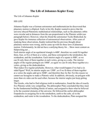 The Life of Johannes Kepler Essay
The Life of Johannes Kepler
HIS LIFE
Johannes Kepler was a German astronomer and mathematician ho discovered that
planetary motion is elliptical. Early in his life, Kepler wanted to prove that the
universe obeyed Platonistic mathematical relationships, such as the planetary orbits
were circular and at distances from the sun proportional to the Platonic solids (see
paragraph below). However, when his friend the astronomer Tycho Brahedied, he
gave Kepler his immense collection of astronomical observations. After years of
studying these observations, Kepler realized that his previous thought about
planetary motion were wrong, and he came up with his three laws of planetary
motion. Unfortunately, he did not have a unifying theory for ... Show more content on
Helpwriting.net ...
Each interior angle of an equilateral triangle is 60В°, therefore we could fit together
three, four, or five of them at a vertex, and these correspond to the tetrahedron, the
octahedron, and the icosahedron. Each interior angle of a square is 90В°, so we
can fit only three of them together at each vertex, giving us a cube. The interior
angles of the regular pentagon are 108В°, so again we can fit only three together at a
vertex, giving us the dodecahedron.
That makes five regular polyhedra. However, what would happen if we had a six
sided figure? Well, its interior angles are 120В°, so if we fit three of them together
at a vertex the angles add up to 360В°, and therefore they lie flat. For this reason we
cannot use hexagons to make a Platonic solid. In addition, obviously, no polygon with
more than six sides can be used either, because the interior angles just keep getting
larger.
The Greeks, who had to find religious truth in mathematics, found the idea of exactly
five Platonic solids very compelling. The philosopher Plato concluded that they must
be the fundamental building blocks of nature, and assigned to them what he believed
to be the essential elements of the universe. He followed the earlier philosopher
Empedocles in assigning fire to the tetrahedron, earth to the cube, air to the
octahedron, and water to the icosahedron. To the dodecahedron, Plato assigned the
 