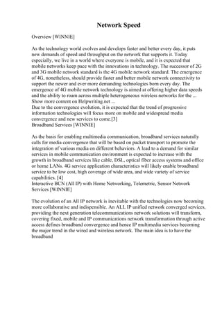 Network Speed
Overview [WINNIE]
As the technology world evolves and develops faster and better every day, it puts
new demands of speed and throughput on the network that supports it. Today
especially, we live in a world where everyone is mobile, and it is expected that
mobile networks keep pace with the innovations in technology. The successor of 2G
and 3G mobile network standard is the 4G mobile network standard. The emergence
of 4G, nonetheless, should provide faster and better mobile network connectivity to
support the newer and ever more demanding technologies born every day. The
emergence of 4G mobile network technology is aimed at offering higher data speeds
and the ability to roam across multiple heterogeneous wireless networks for the ...
Show more content on Helpwriting.net ...
Due to the convergence evolution, it is expected that the trend of progressive
information technologies will focus more on mobile and widespread media
convergence and new services to come.[3]
Broadband Services [WINNIE]
As the basis for enabling multimedia communication, broadband services naturally
calls for media convergence that will be based on packet transport to promote the
integration of various media on different behaviors. A lead to a demand for similar
services in mobile communication environment is expected to increase with the
growth in broadband services like cable, DSL, optical fiber access systems and office
or home LANs. 4G service application characteristics will likely enable broadband
service to be low cost, high coverage of wide area, and wide variety of service
capabilities. [4]
Interactive BCN (All IP) with Home Networking, Telemetric, Sensor Network
Services [WINNIE]
The evolution of an All IP network is inevitable with the technologies now becoming
more collaborative and indispensible. An ALL IP unified network converged services,
providing the next generation telecommunications network solutions will transform,
covering fixed, mobile and IP communications network transformation through active
access defines broadband convergence and hence IP multimedia services becoming
the major trend in the wired and wireless network. The main idea is to have the
broadband
 
