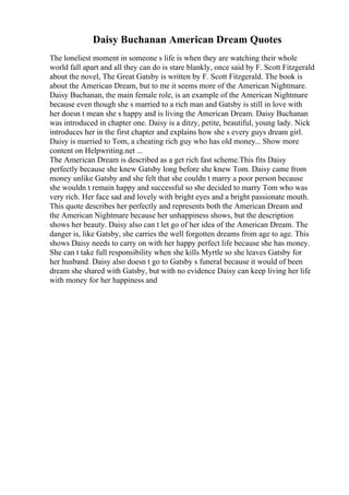 Daisy Buchanan American Dream Quotes
The loneliest moment in someone s life is when they are watching their whole
world fall apart and all they can do is stare blankly, once said by F. Scott Fitzgerald
about the novel, The Great Gatsby is written by F. Scott Fitzgerald. The book is
about the American Dream, but to me it seems more of the American Nightmare.
Daisy Buchanan, the main female role, is an example of the American Nightmare
because even though she s married to a rich man and Gatsby is still in love with
her doesn t mean she s happy and is living the American Dream. Daisy Buchanan
was introduced in chapter one. Daisy is a ditzy, petite, beautiful, young lady. Nick
introduces her in the first chapter and explains how she s every guys dream girl.
Daisy is married to Tom, a cheating rich guy who has old money... Show more
content on Helpwriting.net ...
The American Dream is described as a get rich fast scheme.This fits Daisy
perfectly because she knew Gatsby long before she knew Tom. Daisy came from
money unlike Gatsby and she felt that she couldn t marry a poor person because
she wouldn t remain happy and successful so she decided to marry Tom who was
very rich. Her face sad and lovely with bright eyes and a bright passionate mouth.
This quote describes her perfectly and represents both the American Dream and
the American Nightmare because her unhappiness shows, but the description
shows her beauty. Daisy also can t let go of her idea of the American Dream. The
danger is, like Gatsby, she carries the well forgotten dreams from age to age. This
shows Daisy needs to carry on with her happy perfect life because she has money.
She can t take full responsibility when she kills Myrtle so she leaves Gatsby for
her husband. Daisy also doesn t go to Gatsby s funeral because it would of been
dream she shared with Gatsby, but with no evidence Daisy can keep living her life
with money for her happiness and
 