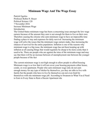 Minimum Wage And The Wage Essay
Patrick Eguilos
Professor Robin N. Royer
Political Science 120
7 November 2016
Increase Minimum Wage
Introduction
The United States minimum wage has been a concerning issue amongst the low wage
earners because of the amount they earn is not enough for them to live on their own.
Therefore causing the citizens who earn minimum wage to have an impossible time
finding a place to stay and expenses for daily survival. Increasing the minimum
wage will solve the issues that the minimum wage earners make, thus increasing the
chances of survival for the entire population. Inflation is one of the reasons why
minimum wage is a big issue, the minimum wage has not been keeping up with
inflation at all causing things that would regularly be cheap to be more costly than it
used to be. There are people who are against the raise of the minimum wage and may
say that there will be an increase between of unemployment rate between the younger
people because of the fact
The current minimum wage is not high enough to allow people to afford housing
Minimum wage is so low that it will not cover your housing payments either house,
condo, or even apartment. People who earn minimum wage only do not earn
enough money for any type of shelter by themselves, yes they are able to live with
family but the people who have to live by themselves can not even fend for
themselves with one minimum wage job. According to Swanson in What You d Need
to Earn in Every State to Rent a Decent Apartment she
 