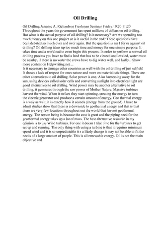 Oil Drilling
Oil Drilling Jasmine A. Richardson Freshman Seminar Friday 10:20 11:20
Throughout the years the government has spent millions of dollars on oil drilling.
But what is the actual purpose of oil drilling? Is it necessary? Are we spending too
much money on this one project or is it useful in the end? These questions have
been debated so much over and over again. But the question is am I for or against oil
drilling? Oil drilling takes up too much time and money for one simple purpose. It
takes time and a workload to even begin this process. In order to perform a normal oil
drilling process you have to find a land that has to be cleared and leveled, water must
be nearby, if there is no water the crews have to dig water well, and lastly... Show
more content on Helpwriting.net ...
Is it necessary to damage other countries as well with the oil drilling of just selfish?
It shows a lack of respect for ones nature and more on materialistic things. There are
other alternatives to oil drilling. Solar power is one. Also harnessing away for the
sun, using devices called solar cells and converting sunlight into electrical light are
good alternatives to oil drilling. Wind power may be another alternative to oil
drilling, it generates through the raw power of Mother Nature. Massive turbines
harvest the wind. When it strikes they start spinning, creating the energy to turn
the electric generator and produce a certain amount of energy. Geo thermal energy
is a way as well, it is exactly how it sounds (energy from the ground). I have to
admit studies show that there is a downside to geothermal energy and that is that
there are very few locations throughout out the world that harvest geothermal
energy. The reason being is because the cost is great and the piping need for the
geothermal energy takes up a lot of mass. The best alternative resource in my
opinion is to use Wind turbines. For one it doesn t take time for the turbines to get
set up and running. The only thing with using a turbine is that it requires minimum
speed wind and it is so unpredictable it s a likely change it may not be able to fit the
needs of a large amount of people. This is all renewable energy. Oil is not the main
objective and
 