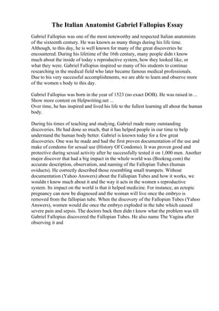 The Italian Anatomist Gabriel Fallopius Essay
Gabriel Fallopius was one of the most noteworthy and respected Italian anatomists
of the sixteenth century. He was known as many things during his life time.
Although, to this day, he is well known for many of the great discoveries he
encountered. During his lifetime of the 16th century, many people didn t know
much about the inside of today s reproductive system, how they looked like, or
what they were. Gabriel Fallopius inspired so many of his students to continue
researching in the medical field who later became famous medical professionals.
Due to his very successful accomplishments, we are able to learn and observe more
of the women s body to this day.
Gabriel Fallopius was born in the year of 1523 (no exact DOB). He was raised in ...
Show more content on Helpwriting.net ...
Over time, he has inspired and lived his life to the fullest learning all about the human
body.
During his times of teaching and studying, Gabriel made many outstanding
discoveries. He had done so much, that it has helped people in our time to help
understand the human body better. Gabriel is known today for a few great
discoveries. One was he made and had the first proven documentation of the use and
make of condoms for sexual use (History Of Condoms). It was proven good and
protective during sexual activity after he successfully tested it on 1,000 men. Another
major discover that had a big impact in the whole world was (Bookrag.com) the
accurate description, observation, and naming of the Fallopian Tubes (human
oviducts). He correctly described those resembling small trumpets. Without
documentation (Yahoo Answers) about the Fallopian Tubes and how it works, we
wouldn t know much about it and the way it acts in the women s reproductive
system. Its impact on the world is that it helped medicine. For instance, an ectopic
pregnancy can now be diagnosed and the woman will live once the embryo is
removed from the fallopian tube. When the discovery of the Fallopian Tubes (Yahoo
Answers), women would die once the embryo exploded in the tube which caused
severe pain and sepsis. The doctors back then didn t know what the problem was till
Gabriel Fallopius discovered the Fallopian Tubes. He also name The Vagina after
observing it and
 