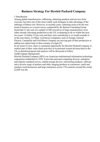 Business Strategy For Hewlett Packard Company
1.Introduction
Among global manufacturers, offshoring, obtaining products and services from
overseas, has been one of the most widely used strategies to take advantage of the
arbitrage of labour cost. However, in recently years, reshoring seem to be the new
trend in business as a recent survey conducted by the Boston Consulting Group
found that 21 per cent of a sample of 200 executives of large manufacturers were
either already relocating production to the US, or planning to do so within the next
two years. A further 33 per cent said they were considering it, or would consider it
in the near future. [1] Many well known companies such as Google, General
Electric, Caterpillar and Ford Motor Company are moving part of their production or
adding new plants back in their country of origin.[3]
In my point of view, there is a potential opportunity for Hewlett Packard Company to
reshore part of their value chain activities in its personal system division back to the
US, as detailed proposal and analysis will be discussed as follow.
2пјЋCompany Background
Hewlett Packard Company (HP) is an American multinational information technology
corporation established in 1939. It provides personal computing devices, enterprise
and industry standard servers, related storage devices, networking products, software
and a diverse range of printers and other imaging products to consumers, small and
medium sized businesses and large enterprises across 170 countries around the world.
[2] HP was the
 
