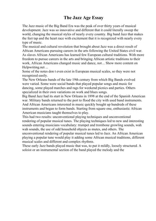 The Jazz Age Essay
The Jazz music of the Big Band Era was the peak of over thirty years of musical
development. Jazz was so innovative and different that it could literally sweep the
world, changing the musical styles of nearly every country. Big band Jazz that makes
the feet tap and the heart race with excitement that it is recognized with nearly every
type of music.
The musical and cultural revolution that brought about Jazz was a direct result of
African Americans pursuing careers in the arts following the United States civil war.
As slaves African Americans has learned few European cultural traditions. With more
freedom to pursue careers in the arts and bringing African artistic traditions to their
work, African Americans changed music and dance, not... Show more content on
Helpwriting.net ...
Some of the notes don t even exist in European musical scales, so they were not
recognized easily.
The New Orleans bands of the late 19th century from which Big Bands evolved
were varied. Some were social bands that played popular songs and music for
dancing, some played marches and rags for weekend picnics and parties. Others
specialized in their own variations on work and blues songs.
Big Band Jazz had its start in New Orleans in 1898 at the end of the Spanish American
war. Military bands returned to the port to flood the city with used band instruments.
And African Americans interested in music quickly bought up hundreds of these
instruments and began to form bands. Starting from square one, enthusiastic African
American musicians taught themselves to play.
This had two results: unconventional playing techniques and unconventional
rendering of popular musical tunes. The playing techniques led to new and interesting
sounds entering musicians vocabulary: trumpet and trombone growling sounds, wah
wah sounds, the use of odd household objects as mutes, and others. The
unconventional rendering of popular musical tunes led to Jazz. An African American
playing a popular tune would play it adding some African musical traditions, different
musical scales and different and complex rhythms.
These early Jazz bands played music that was, to put it mildly, loosely structured. A
soloist or an instrumental section of the band played the melody and the
 