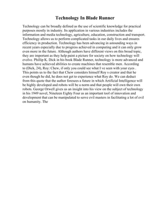 Technology In Blade Runner
Technology can be broadly defined as the use of scientific knowledge for practical
purposes mostly in industry. Its application in various industries includes the
information and media technology, agriculture, education, construction and transport.
Technology allows us to perform complicated tasks in our daily lives and ensures
efficiency in production. Technology has been advancing in astounding ways in
recent years especially due to progress achieved in computing and it can only grow
even more in the future. Although authors have different views on this broad topic,
they are important as they help paint a picture for society on how technology will
evolve. Phillip K. Dick in his book Blade Runner, technology is more advanced and
humans have achieved abilities to create machines that resemble men. According
to (Dick, 24), Roy: Chew, if only you could see what I ve seen with your eyes .
This points us to the fact that Chew considers himself Roy s creator and that he
even though he did, he does not get to experience what Roy do. We can deduct
from this quote that the author foresees a future in which Artificial Intelligence will
be highly developed and robots will be a norm and that people will own their own
robots. George Orwell gives us an insight into his view on the subject of technology
in his 1949 novel, Nineteen Eighty Four as an important tool of innovation and
development that can be manipulated to serve evil masters in facilitating a lot of evil
on humanity. The
 