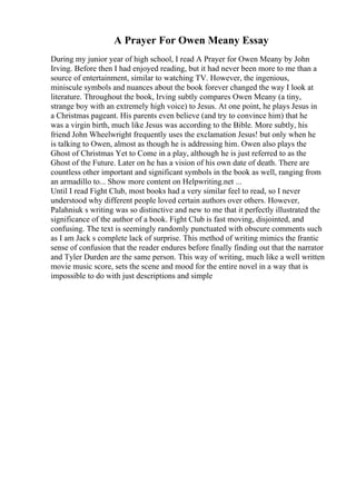 A Prayer For Owen Meany Essay
During my junior year of high school, I read A Prayer for Owen Meany by John
Irving. Before then I had enjoyed reading, but it had never been more to me than a
source of entertainment, similar to watching TV. However, the ingenious,
miniscule symbols and nuances about the book forever changed the way I look at
literature. Throughout the book, Irving subtly compares Owen Meany (a tiny,
strange boy with an extremely high voice) to Jesus. At one point, he plays Jesus in
a Christmas pageant. His parents even believe (and try to convince him) that he
was a virgin birth, much like Jesus was according to the Bible. More subtly, his
friend John Wheelwright frequently uses the exclamation Jesus! but only when he
is talking to Owen, almost as though he is addressing him. Owen also plays the
Ghost of Christmas Yet to Come in a play, although he is just referred to as the
Ghost of the Future. Later on he has a vision of his own date of death. There are
countless other important and significant symbols in the book as well, ranging from
an armadillo to... Show more content on Helpwriting.net ...
Until I read Fight Club, most books had a very similar feel to read, so I never
understood why different people loved certain authors over others. However,
Palahniuk s writing was so distinctive and new to me that it perfectly illustrated the
significance of the author of a book. Fight Club is fast moving, disjointed, and
confusing. The text is seemingly randomly punctuated with obscure comments such
as I am Jack s complete lack of surprise. This method of writing mimics the frantic
sense of confusion that the reader endures before finally finding out that the narrator
and Tyler Durden are the same person. This way of writing, much like a well written
movie music score, sets the scene and mood for the entire novel in a way that is
impossible to do with just descriptions and simple
 