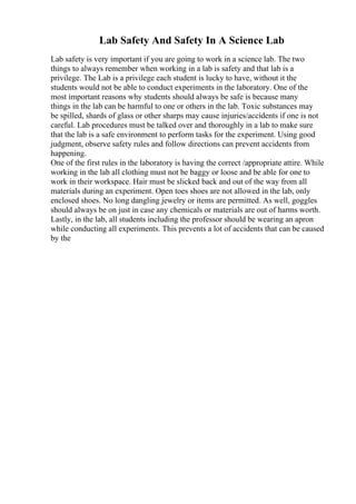 Lab Safety And Safety In A Science Lab
Lab safety is very important if you are going to work in a science lab. The two
things to always remember when working in a lab is safety and that lab is a
privilege. The Lab is a privilege each student is lucky to have, without it the
students would not be able to conduct experiments in the laboratory. One of the
most important reasons why students should always be safe is because many
things in the lab can be harmful to one or others in the lab. Toxic substances may
be spilled, shards of glass or other sharps may cause injuries/accidents if one is not
careful. Lab procedures must be talked over and thoroughly in a lab to make sure
that the lab is a safe environment to perform tasks for the experiment. Using good
judgment, observe safety rules and follow directions can prevent accidents from
happening.
One of the first rules in the laboratory is having the correct /appropriate attire. While
working in the lab all clothing must not be baggy or loose and be able for one to
work in their workspace. Hair must be slicked back and out of the way from all
materials during an experiment. Open toes shoes are not allowed in the lab, only
enclosed shoes. No long dangling jewelry or items are permitted. As well, goggles
should always be on just in case any chemicals or materials are out of harms worth.
Lastly, in the lab, all students including the professor should be wearing an apron
while conducting all experiments. This prevents a lot of accidents that can be caused
by the
 