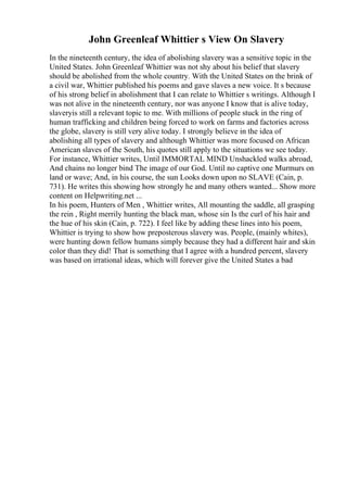 John Greenleaf Whittier s View On Slavery
In the nineteenth century, the idea of abolishing slavery was a sensitive topic in the
United States. John Greenleaf Whittier was not shy about his belief that slavery
should be abolished from the whole country. With the United States on the brink of
a civil war, Whittier published his poems and gave slaves a new voice. It s because
of his strong belief in abolishment that I can relate to Whittier s writings. Although I
was not alive in the nineteenth century, nor was anyone I know that is alive today,
slaveryis still a relevant topic to me. With millions of people stuck in the ring of
human trafficking and children being forced to work on farms and factories across
the globe, slavery is still very alive today. I strongly believe in the idea of
abolishing all types of slavery and although Whittier was more focused on African
American slaves of the South, his quotes still apply to the situations we see today.
For instance, Whittier writes, Until IMMORTAL MIND Unshackled walks abroad,
And chains no longer bind The image of our God. Until no captive one Murmurs on
land or wave; And, in his course, the sun Looks down upon no SLAVE (Cain, p.
731). He writes this showing how strongly he and many others wanted... Show more
content on Helpwriting.net ...
In his poem, Hunters of Men , Whittier writes, All mounting the saddle, all grasping
the rein , Right merrily hunting the black man, whose sin Is the curl of his hair and
the hue of his skin (Cain, p. 722). I feel like by adding these lines into his poem,
Whittier is trying to show how preposterous slavery was. People, (mainly whites),
were hunting down fellow humans simply because they had a different hair and skin
color than they did! That is something that I agree with a hundred percent, slavery
was based on irrational ideas, which will forever give the United States a bad
 