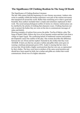 The Significance Of Clothing Realism In The Song Of Death
The Significance of Clothing Realism Literature
The late 18th century held the beginning of a new literary movement. Authors who
wrote to candidly exhibit the human experience were part of the realism movement
that transpired all around the world. Rather than restraining art to what is good and
beautiful, these authors included what is simple and sometimes unpleasant in their
work. The social and psychological conflict of stories in a literary realism piece can
be clarified by the articles of clothing that characters wears. Clothing functions not
only to protect the bodies they are worn on but also to communicate messages of
status and beliefs.
Drawing examples of realism from across the globe, Tawfiq al Hakim s play The
Song of Death (1966), follows the lives of two peasant women and their sons from a
village in Upper Egypt. The conflicting beliefs of traditional customs and modern
developments causes the conflict of the play. One woman describes the difference
between her son Alwan and her nephew Sumeida by the clothes that they wear.
ASAKIR. It hurts you that my son puts a turban and gibba while yours goes on
wearing a skullcap and peasant gown (185). Asakir is musing that her sister is
envious that Alwan holds a higher social position than her own son, as represented
by their clothes. The boys were born to mothers of the same social position and
should have been equals by birth, but a turban and gibba are clothes that would
communicate Alwan was of a higher education
 