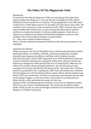 The Ethics Of The Hippocratic Oath
Introduction
From the first time that the Hippocratic Oath was used among Greek physicians
practice Hippocratic Medicine, it was clear that life, including that of the unborn
child (fetus) deserved protection in medicine. The paragraph four of the Oath stated:
I will not give a lethal drug to anyone if I am asked, nor will I advise such a plan, and
similarly to give a pessary to cause an abortion (North, 2002). Centuries later, many
nations adopted their abortion laws, at times forcing their physicians to perform
abortion as a treatment procedure of a disease called pregnancy. Some states or
nations even ventured at specifying the biomedical boundaries to exercise such
treatment. One such biomedical boundary is genetic defect.
In ... Show more content on Helpwriting.net ...
Then, I will also anticipate the potential refutation of the abortion proponents to my
arguments.
Arguments for abortion
Despite assurances, the risk for fetal defects due to chromosomal aberration remains,
physically (tallness, low fertility, infertility, and breast enlargement), mentally
(potential manic depressive problems), and behaviorally (tendency towards
behavioral disorders). Purdy (1995) argued that every child should be provided with
at least a minimally satisfying life, and genetic defect and its physical, mental and
behavioral consequences cannot provide that level of satisfying life. Otherwise, the
child will be socially outcast among the defectives, she will feel unloved, feels
resentment for the short end that her birth had given her. The mother also will blame
herself for giving birth to her, watching her suffer from such burdensome conditions.
Her descendants too will be burdened with her genetic defects and the resultant woes.
Purdy (1995) also insisted that, until there are assurances and certainties that the risks
are not going to happen, it is the moral duty of the mother to not bring defective
babies into the world, and burden the society for their care.
Lippman (1991) noted that people do not believe society has an obligation to adjust
their lives to the comfort of disabled people. The society has the right for public
health, which can only be achieved through a reduction if not elimination to the birth
frequency of children with genetic
 