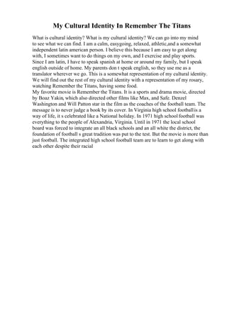 My Cultural Identity In Remember The Titans
What is cultural identity? What is my cultural identity? We can go into my mind
to see what we can find. I am a calm, easygoing, relaxed, athletic,and a somewhat
independent latin american person. I believe this because I am easy to get along
with, I sometimes want to do things on my own, and I exercise and play sports.
Since I am latin, I have to speak spanish at home or around my family, but I speak
english outside of home. My parents don t speak english, so they use me as a
translator wherever we go. This is a somewhat representation of my cultural identity.
We will find out the rest of my cultural identity with a representation of my rosary,
watching Remember the Titans, having some food.
My favorite movie is Remember the Titans. It is a sports and drama movie, directed
by Boaz Yakin, which also directed other films like Max, and Safe. Denzel
Washington and Will Patton star in the film as the coaches of the football team. The
message is to never judge a book by its cover. In Virginia high school footballis a
way of life, it s celebrated like a National holiday. In 1971 high school football was
everything to the people of Alexandria, Virginia. Until in 1971 the local school
board was forced to integrate an all black schools and an all white the district, the
foundation of football s great tradition was put to the test. But the movie is more than
just football. The integrated high school football team are to learn to get along with
each other despite their racial
 