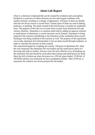 Alum Lab Report
Alum is a chemical compound that can be created by oxidation and a precipitate.
Oxidation is a process in which electrons are lost and oxygen combines with
another element, resulting in a change of appearance. All types of alum are double
salts but not all are used in a crystal form. Certain types of alum are used in baking,
medicine, or pickling. The alum created in this lab became a crystalin an octahedral
form. The purpose of this lab was to create alum crystals from aluminum foil and
various solutions. Aluminum is a common metal and by adding an aqueous solution
to small pieces of aluminum, a crystal structure can be formed. Aluminum is being
reduced in the reaction contributing to the formation of the octahedral alum crystal.
Hydrogen was being oxidized in the reaction as well. The purpose of the experiment
was to take aluminum foil and transform it into an alum crystal through oxidation, in
order to calculate the amount of alum created.
The experiment began by weighing out exactly 1.00 gram of aluminum foil. After
this was measured, the aluminum foil was broken up into small pieces about 4 6
mm long and wide or smaller. Scissors were the most effective way of breaking up
the aluminum foil and should be used rather than tearing individual pieces by hand.
Once the foil is broken up, place the pieces in a 250 mL glass beaker. 25.00 mL of
3M KOH solution was measured out into a graduated cylinder. After 25.00 mL is
measured, the solution was slowly poured into the beaker
 